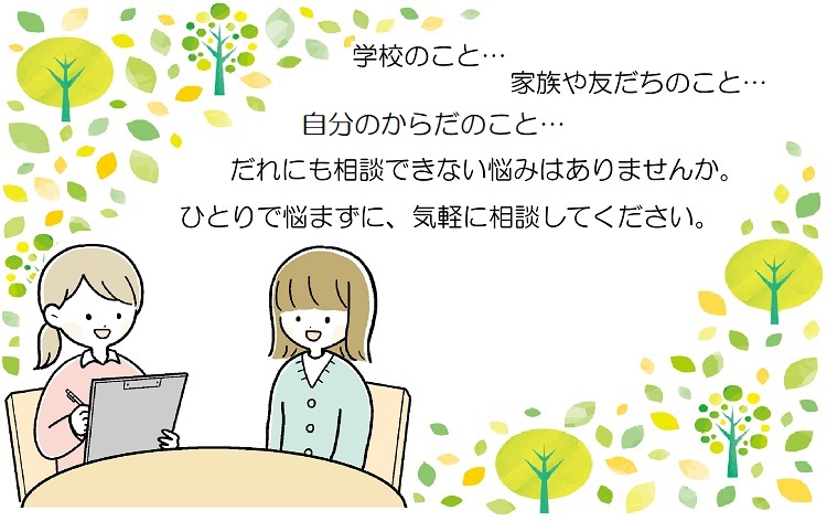 学校のこと、家族や友達のこと、自分の体のこと、誰にも相談できない悩みはありませんか。一人で悩まずに気軽に相談してください。